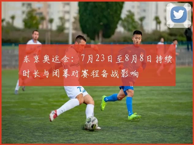 东京奥运会：7月23日至8月8日持续时长与闭幕对赛程备战影响