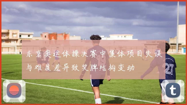 东京奥运体操决赛中集体项目失误与难度差异致奖牌结构变动