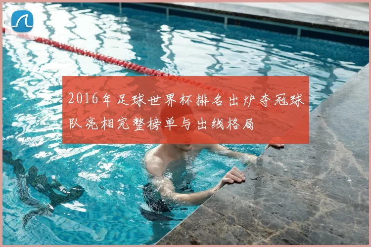 2016年足球世界杯排名出炉夺冠球队亮相完整榜单与出线格局