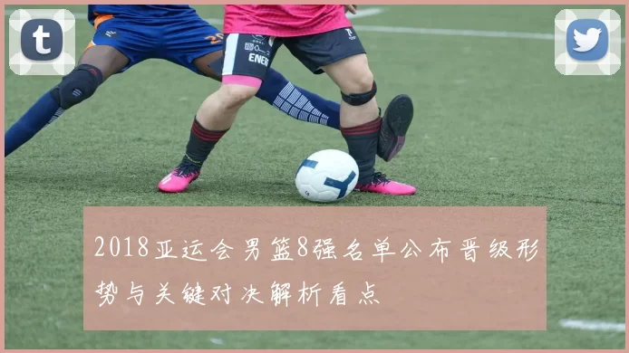 2018亚运会男篮8强名单公布晋级形势与关键对决解析看点