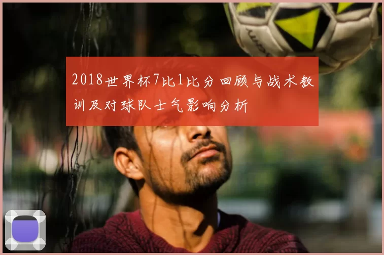 2018世界杯7比1比分回顾与战术教训及对球队士气影响分析