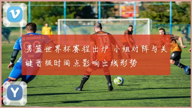 男篮世界杯赛程出炉 小组对阵与关键晋级时间点影响出线形势