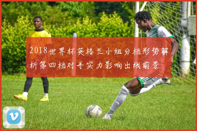 2018世界杯英格兰小组分档形势解析第四档对手实力影响出线前景