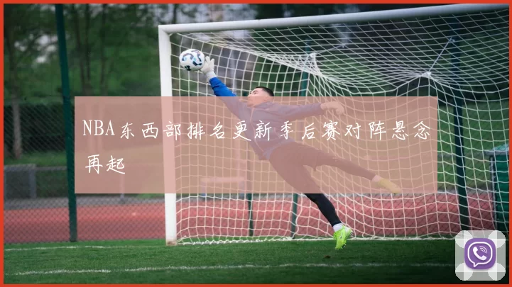NBA东西部排名更新季后赛对阵悬念再起
