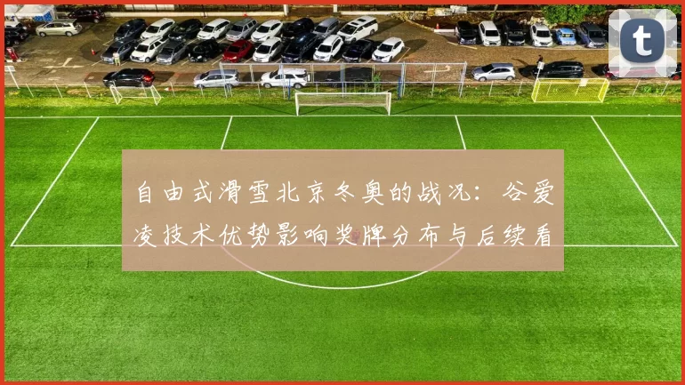 自由式滑雪北京冬奥的战况：谷爱凌技术优势影响奖牌分布与后续看点