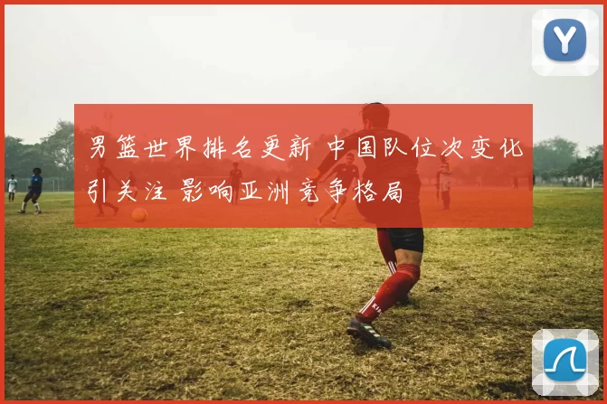 男篮世界排名更新 中国队位次变化引关注 影响亚洲竞争格局