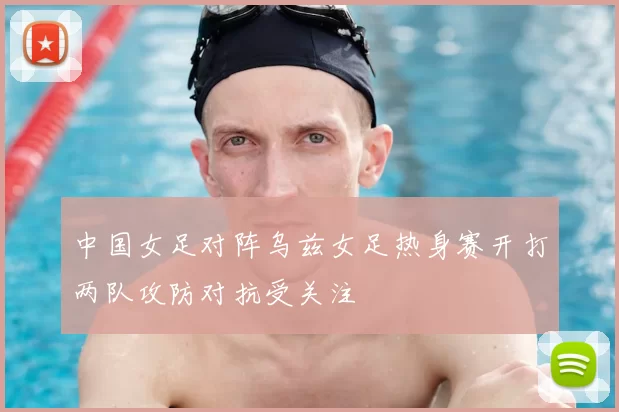 中国女足对阵乌兹女足热身赛开打两队攻防对抗受关注