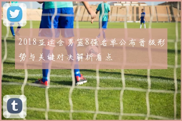 2018亚运会男篮8强名单公布晋级形势与关键对决解析看点