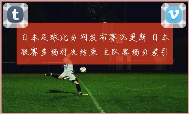 日本足球比分网发布赛况更新 日本联赛多场对决结束 主队客场分差引关注