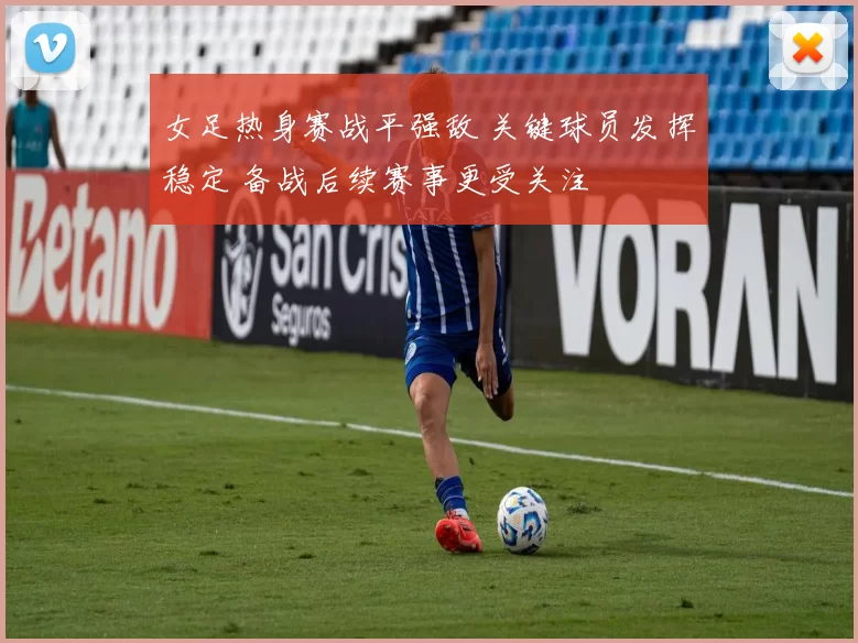 女足热身赛战平强敌 关键球员发挥稳定 备战后续赛事更受关注