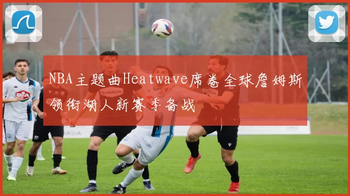 NBA主题曲Heatwave席卷全球詹姆斯领衔湖人新赛季备战
