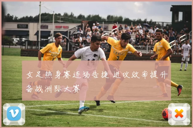 女足热身赛连场告捷 进攻效率提升备战洲际大赛