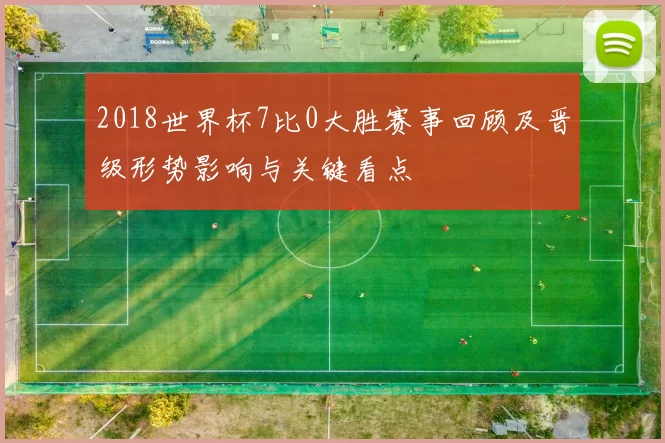 2018世界杯7比0大胜赛事回顾及晋级形势影响与关键看点