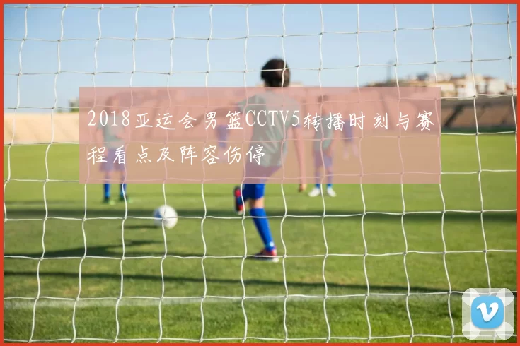 2018亚运会男篮CCTV5转播时刻与赛程看点及阵容伤停