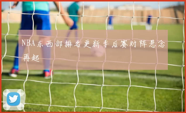 NBA东西部排名更新季后赛对阵悬念再起