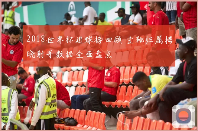 2018世界杯进球榜回顾 金靴归属揭晓射手数据全面盘点