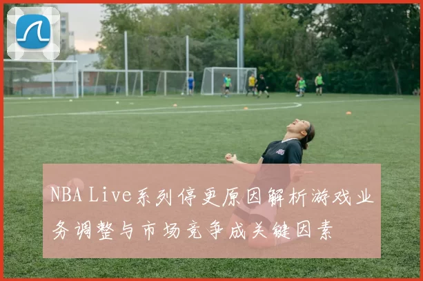 NBA Live系列停更原因解析游戏业务调整与市场竞争成关键因素