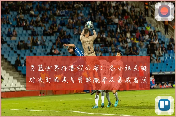 男篮世界杯赛程公布：各小组关键对决时间表与晋级概率及备战看点