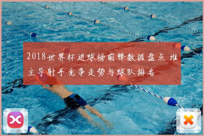 2018世界杯进球榜前锋数据盘点 谁主导射手竞争走势与球队排名