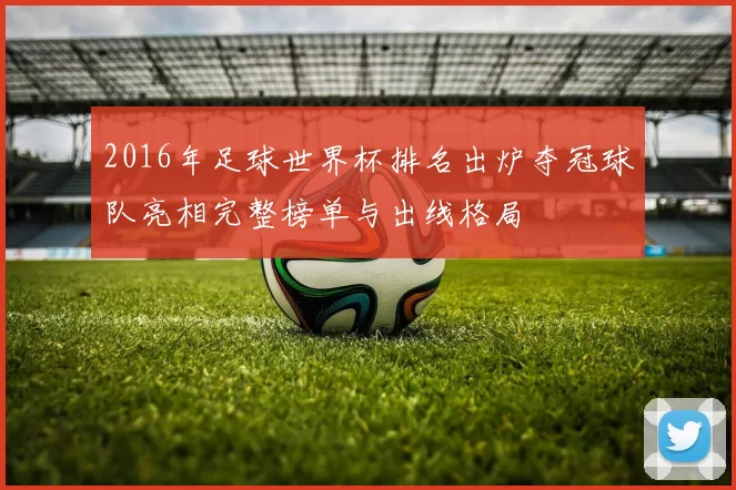 2016年足球世界杯排名出炉夺冠球队亮相完整榜单与出线格局