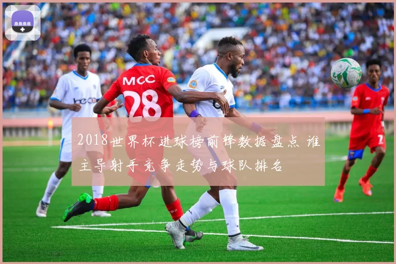 2018世界杯进球榜前锋数据盘点 谁主导射手竞争走势与球队排名