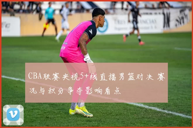 CBA联赛央视5+线直播男篮对决 赛况与积分争夺影响看点