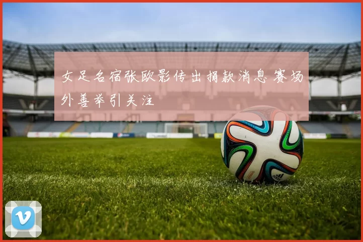 女足名宿张欧影传出捐款消息 赛场外善举引关注