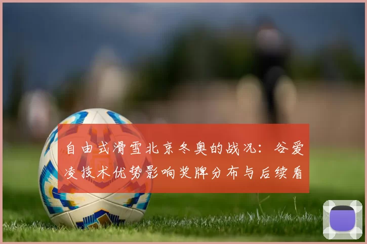 自由式滑雪北京冬奥的战况：谷爱凌技术优势影响奖牌分布与后续看点