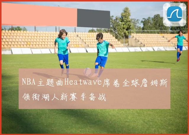 NBA主题曲Heatwave席卷全球詹姆斯领衔湖人新赛季备战