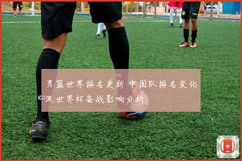 男篮世界排名更新 中国队排名变化及世界杯备战影响分析