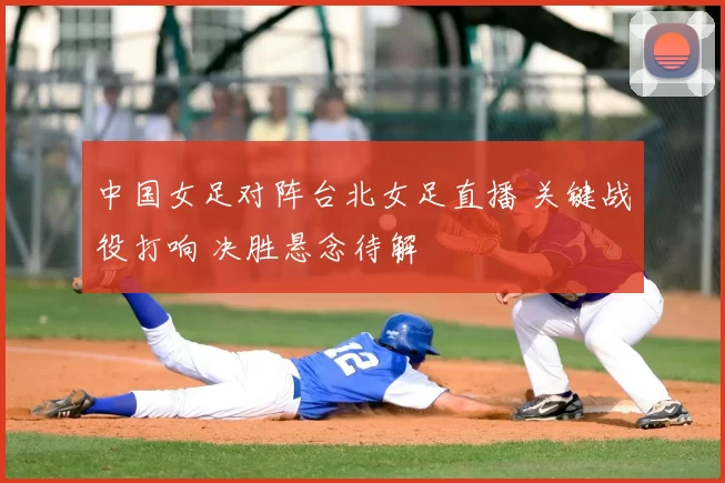 中国女足对阵台北女足直播 关键战役打响 决胜悬念待解