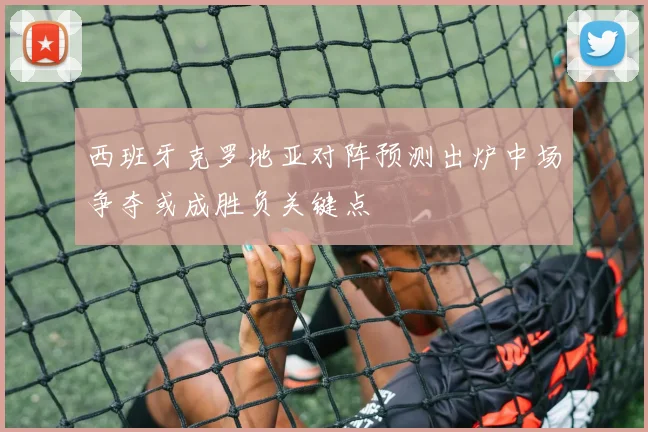 西班牙克罗地亚对阵预测出炉中场争夺或成胜负关键点
