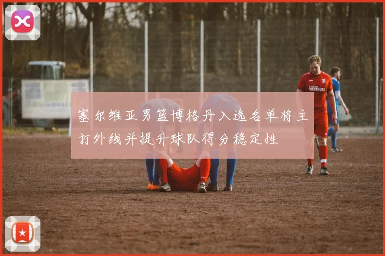 塞尔维亚男篮博格丹入选名单将主打外线并提升球队得分稳定性