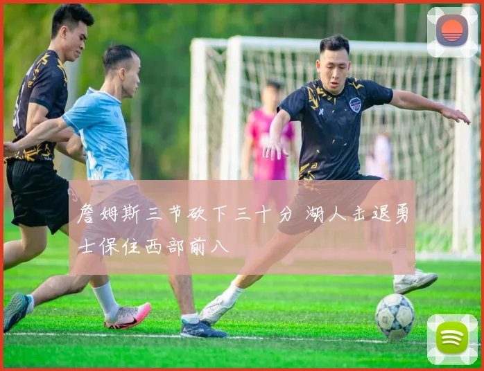 詹姆斯三节砍下三十分 湖人击退勇士保住西部前八