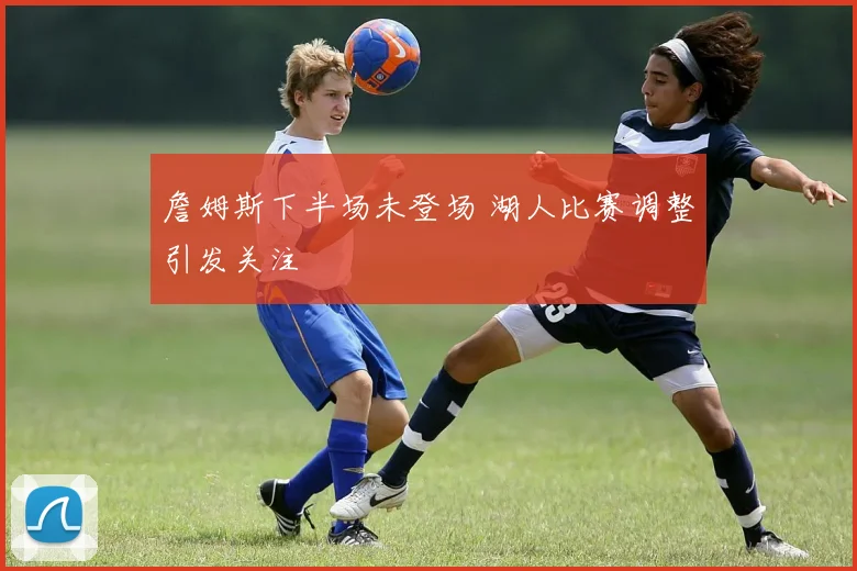 詹姆斯下半场未登场 湖人比赛调整引发关注