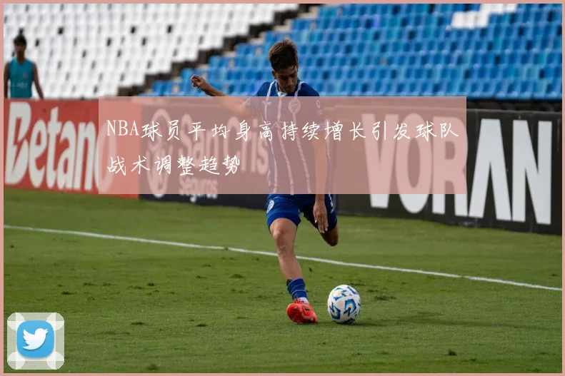 NBA球员平均身高持续增长引发球队战术调整趋势