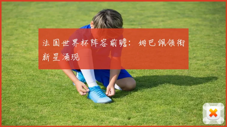 法国世界杯阵容前瞻：姆巴佩领衔新星涌现