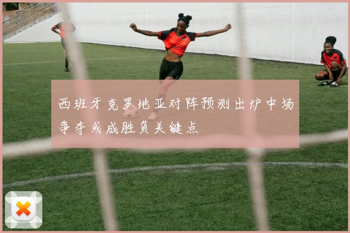 西班牙克罗地亚对阵预测出炉中场争夺或成胜负关键点