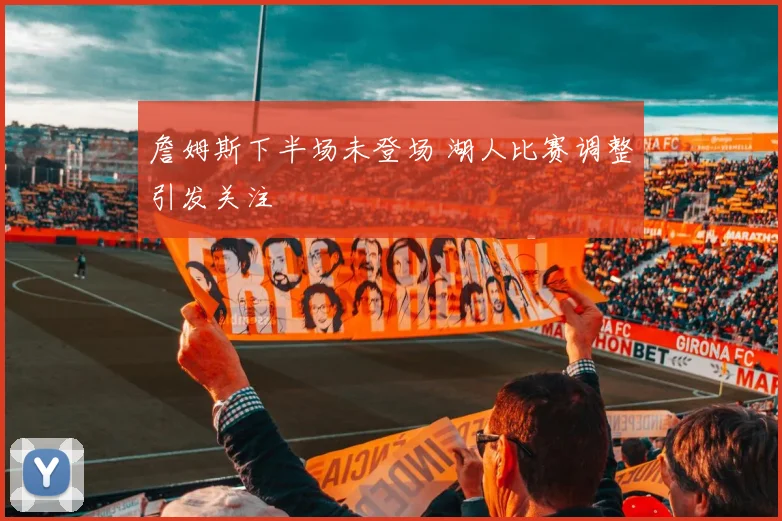 詹姆斯下半场未登场 湖人比赛调整引发关注