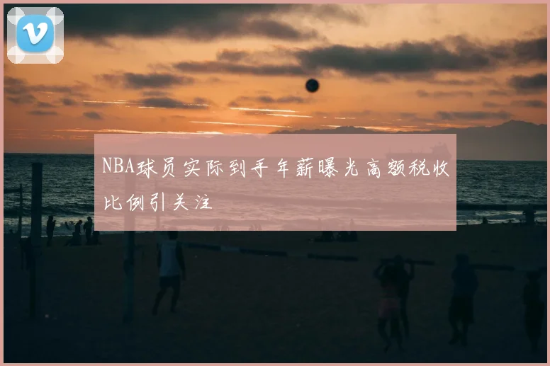 NBA球员实际到手年薪曝光高额税收比例引关注